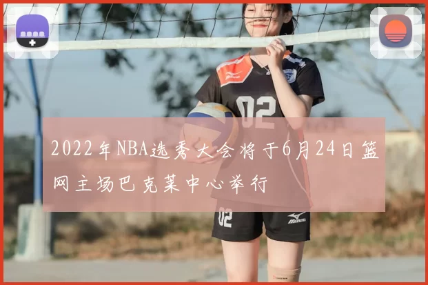 2022年NBA选秀大会将于6月24日篮网主场巴克莱中心举行
