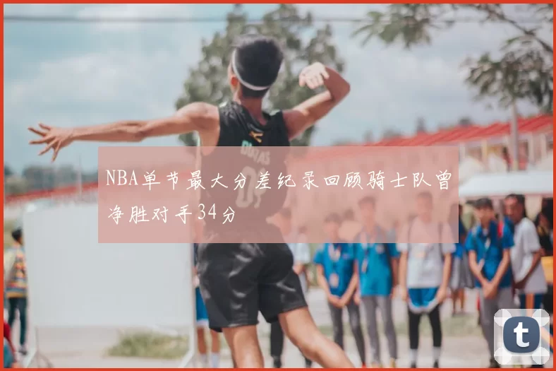 NBA单节最大分差纪录回顾骑士队曾净胜对手34分