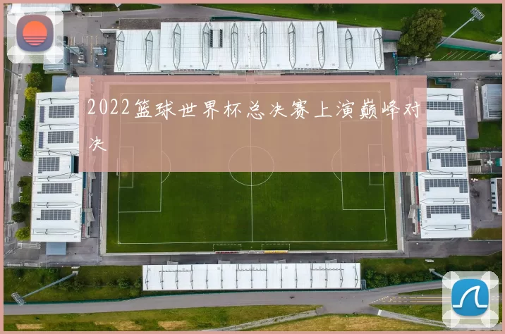 2022篮球世界杯总决赛上演巅峰对决