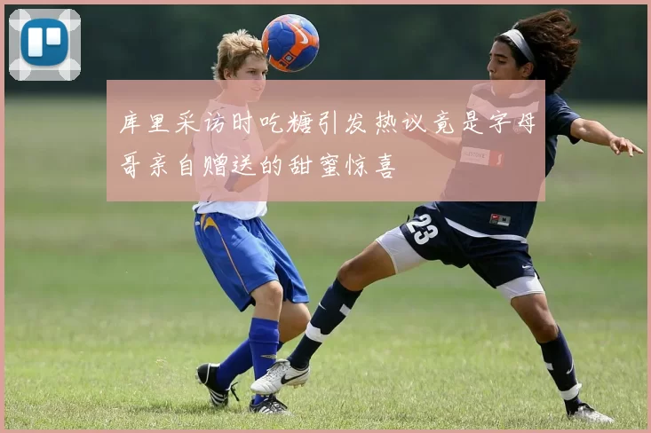 库里采访时吃糖引发热议竟是字母哥亲自赠送的甜蜜惊喜