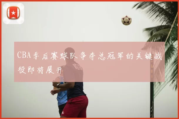 CBA季后赛球队争夺总冠军的关键战役即将展开