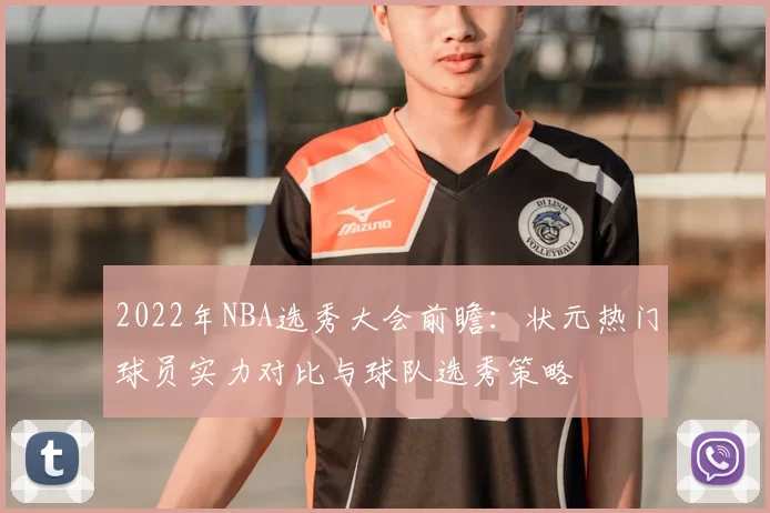 2022年NBA选秀大会前瞻：状元热门球员实力对比与球队选秀策略