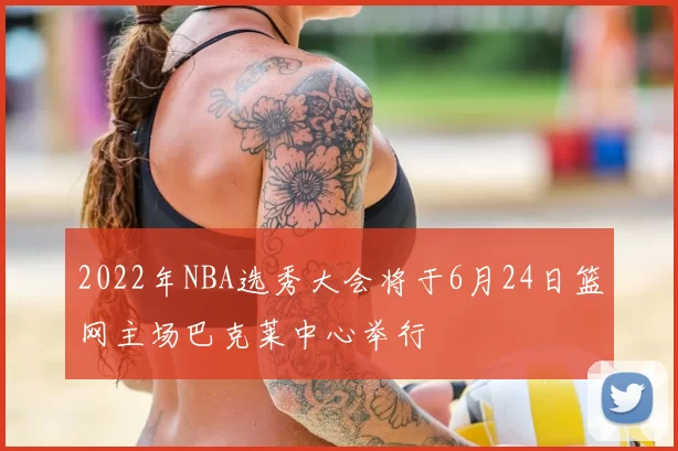 2022年NBA选秀大会将于6月24日篮网主场巴克莱中心举行