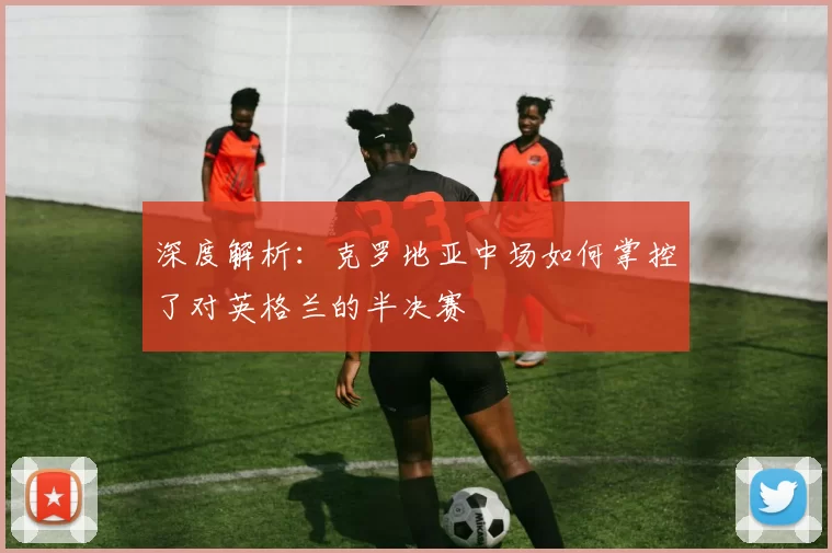 深度解析：克罗地亚中场如何掌控了对英格兰的半决赛