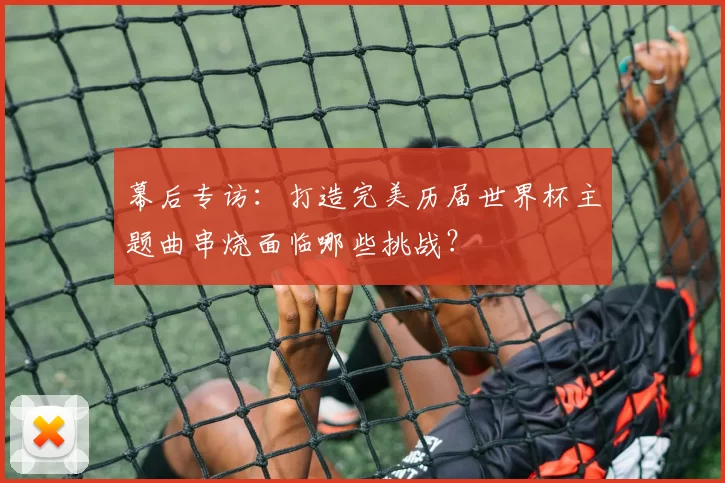 幕后专访:打造完美历届世界杯主题曲串烧面临哪些挑战?