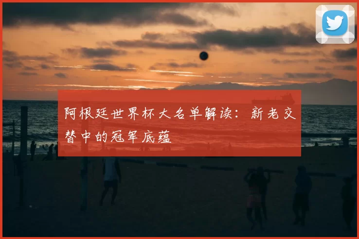 阿根廷世界杯大名单解读:新老交替中的冠军底蕴