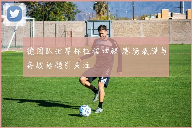 德国队世界杯征程回顾 赛场表现与备战话题引关注