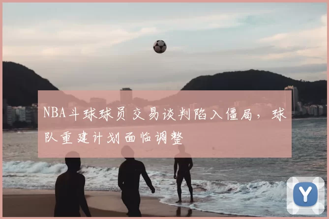 NBA斗球球员交易谈判陷入僵局,球队重建计划面临调整