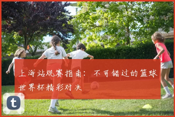 上海站观赛指南:不可错过的篮球世界杯精彩对决