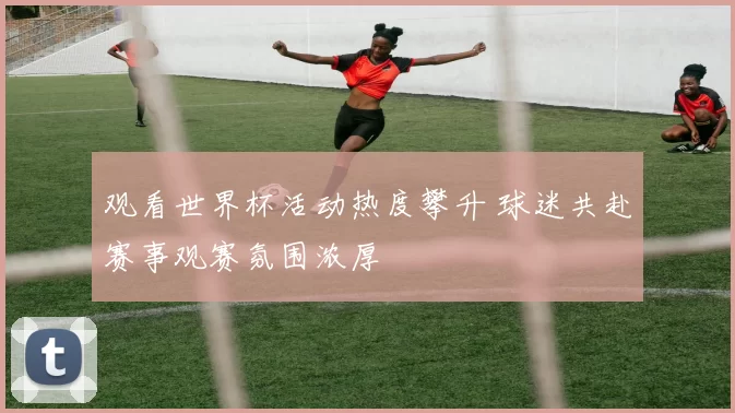 观看世界杯活动热度攀升 球迷共赴赛事观赛氛围浓厚