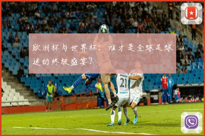 欧洲杯与世界杯:谁才是全球足球迷的终极盛宴?
