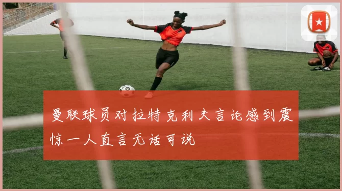 曼联球员对拉特克利夫言论感到震惊一人直言无话可说