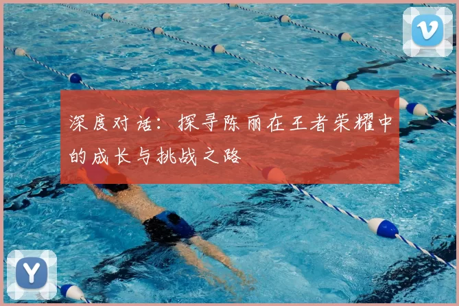 深度对话：探寻陈丽在王者荣耀中的成长与挑战之路