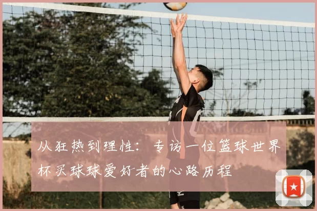 从狂热到理性:专访一位篮球世界杯买球球爱好者的心路历程