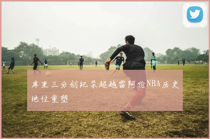 库里三分创纪录超越雷阿伦NBA历史地位重塑