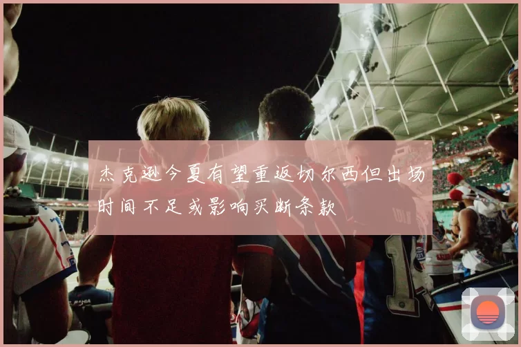 杰克逊今夏有望重返切尔西但出场时间不足或影响买断条款