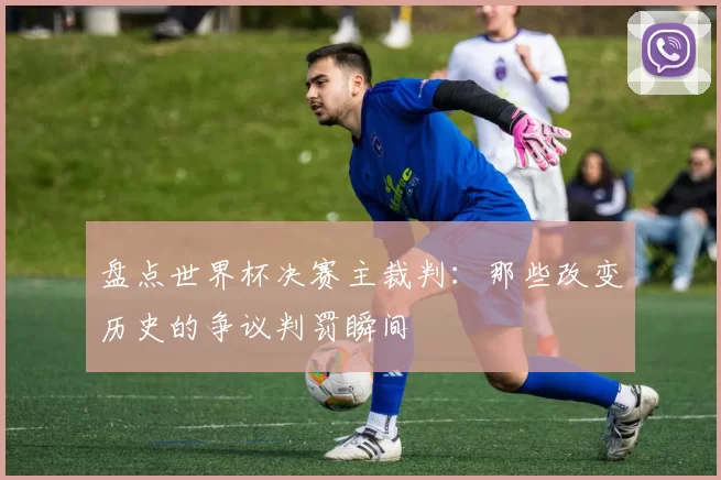 盘点世界杯决赛主裁判:那些改变历史的争议判罚瞬间