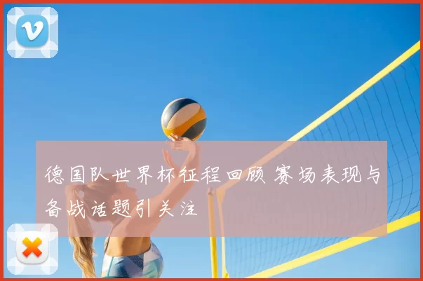 德国队世界杯征程回顾 赛场表现与备战话题引关注