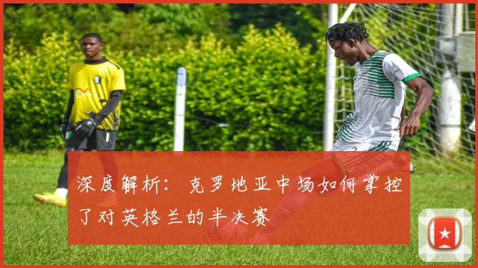 深度解析:克罗地亚中场如何掌控了对英格兰的半决赛