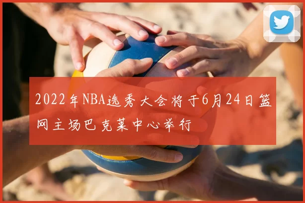 2022年NBA选秀大会将于6月24日篮网主场巴克莱中心举行