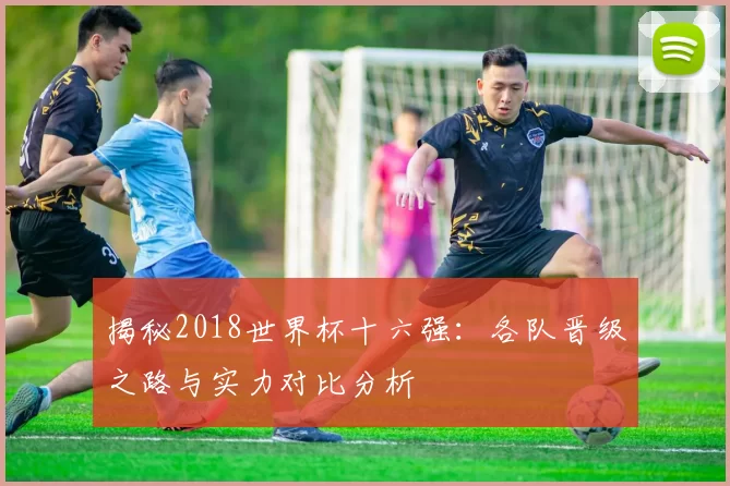 揭秘2018世界杯十六强：各队晋级之路与实力对比分析