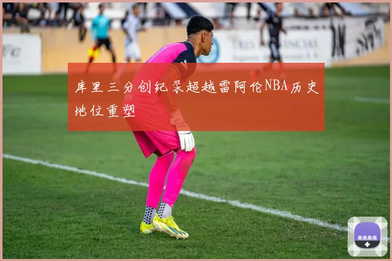 库里三分创纪录超越雷阿伦NBA历史地位重塑