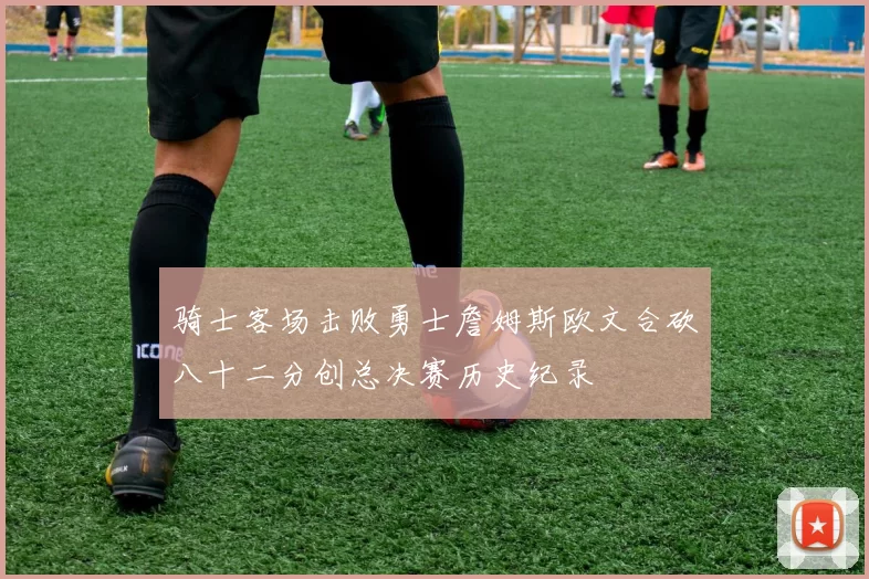 骑士客场击败勇士詹姆斯欧文合砍八十二分创总决赛历史纪录