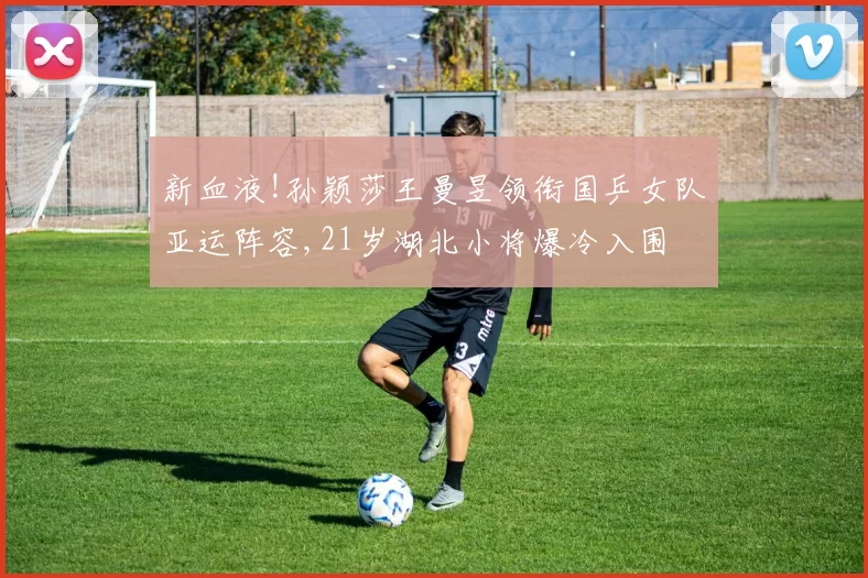 新血液!孙颖莎王曼昱领衔国乒女队亚运阵容,21岁湖北小将爆冷入围