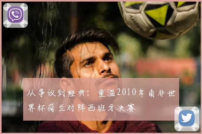 从争议到经典：重温2010年南非世界杯荷兰对阵西班牙决赛