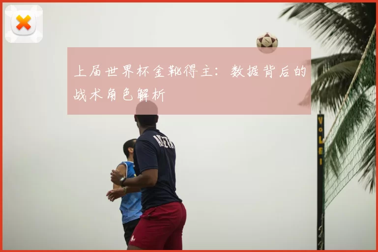 上届世界杯金靴得主:数据背后的战术角色解析