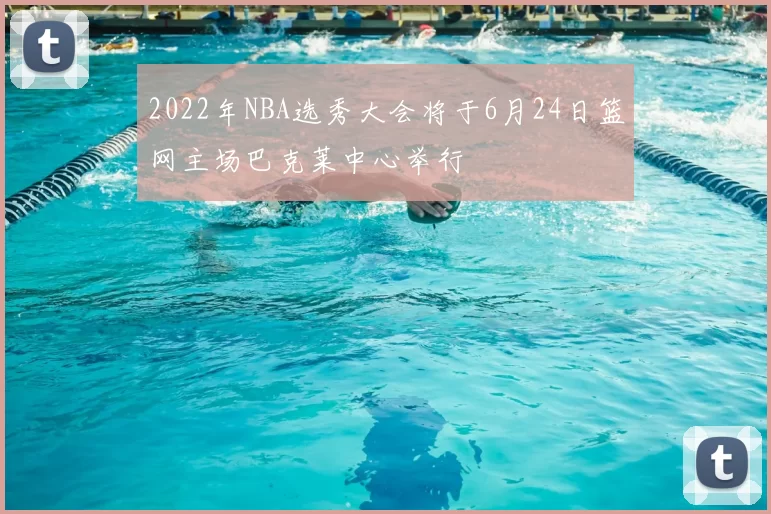 2022年NBA选秀大会将于6月24日篮网主场巴克莱中心举行