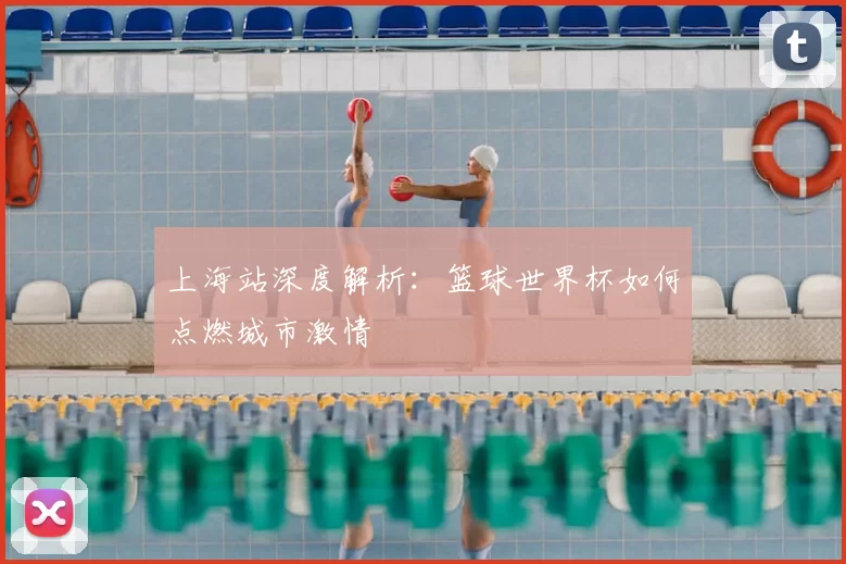 上海站深度解析：篮球世界杯如何点燃城市激情
