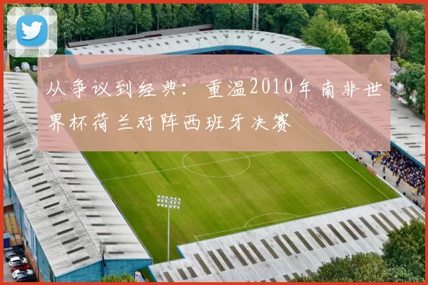 从争议到经典:重温2010年南非世界杯荷兰对阵西班牙决赛