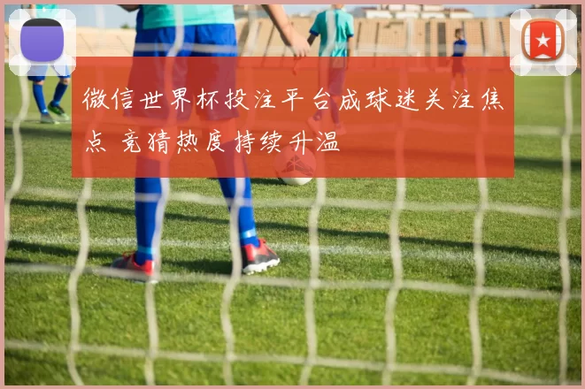 微信世界杯投注平台成球迷关注焦点 竞猜热度持续升温
