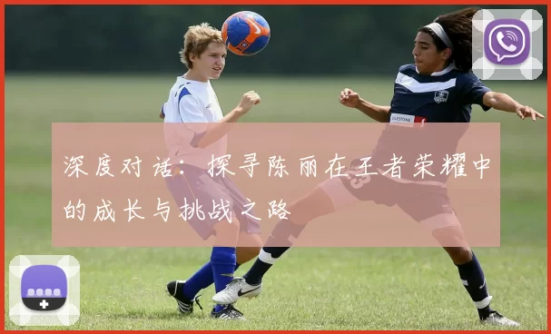 深度对话:探寻陈丽在王者荣耀中的成长与挑战之路