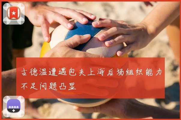 古德温遭遇包夹上海后场组织能力不足问题凸显
