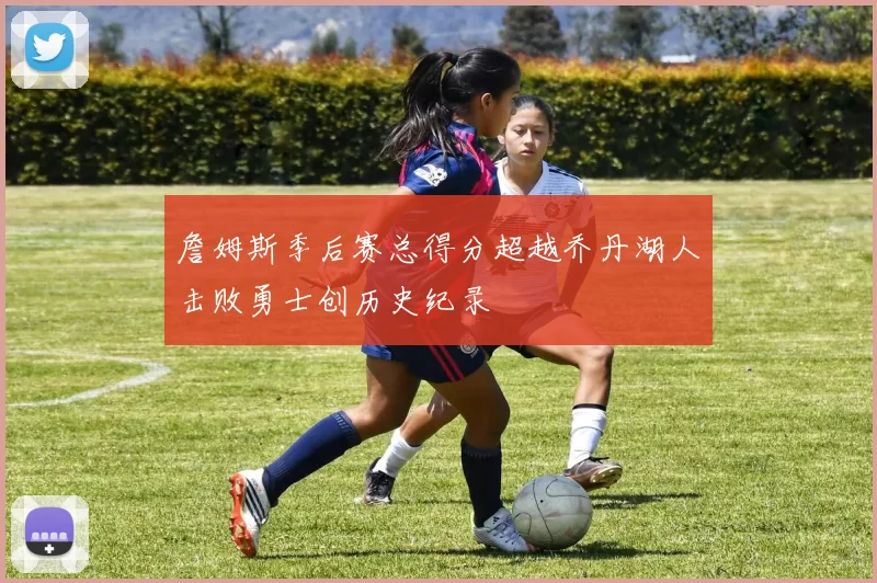 詹姆斯季后赛总得分超越乔丹湖人击败勇士创历史纪录