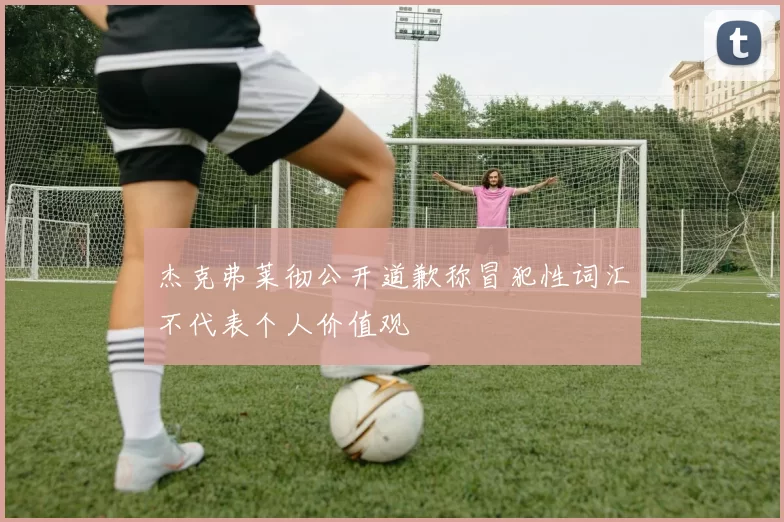 杰克弗莱彻公开道歉称冒犯性词汇不代表个人价值观