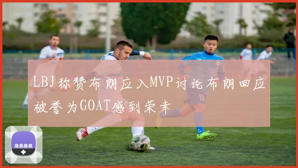 LBJ称赞布朗应入MVP讨论布朗回应被誉为GOAT感到荣幸