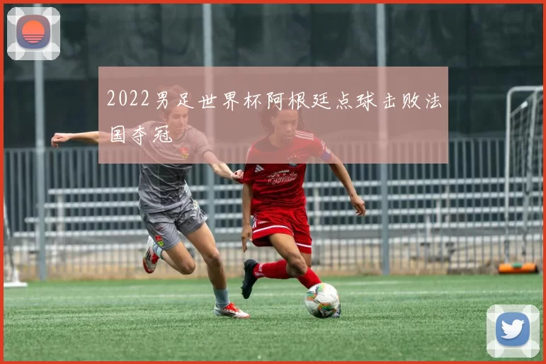 2022男足世界杯阿根廷点球击败法国夺冠