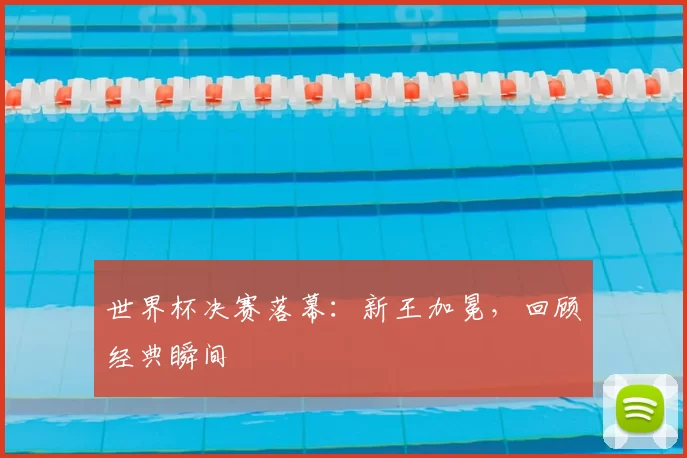 世界杯决赛落幕:新王加冕,回顾经典瞬间