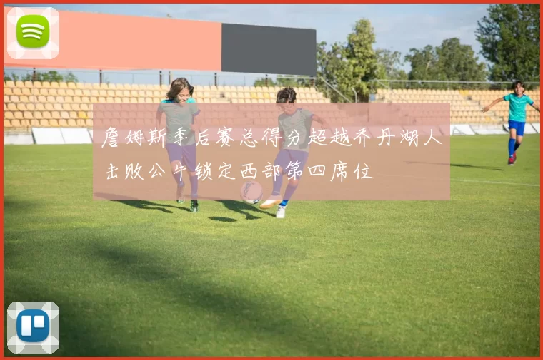 詹姆斯季后赛总得分超越乔丹湖人击败公牛锁定西部第四席位